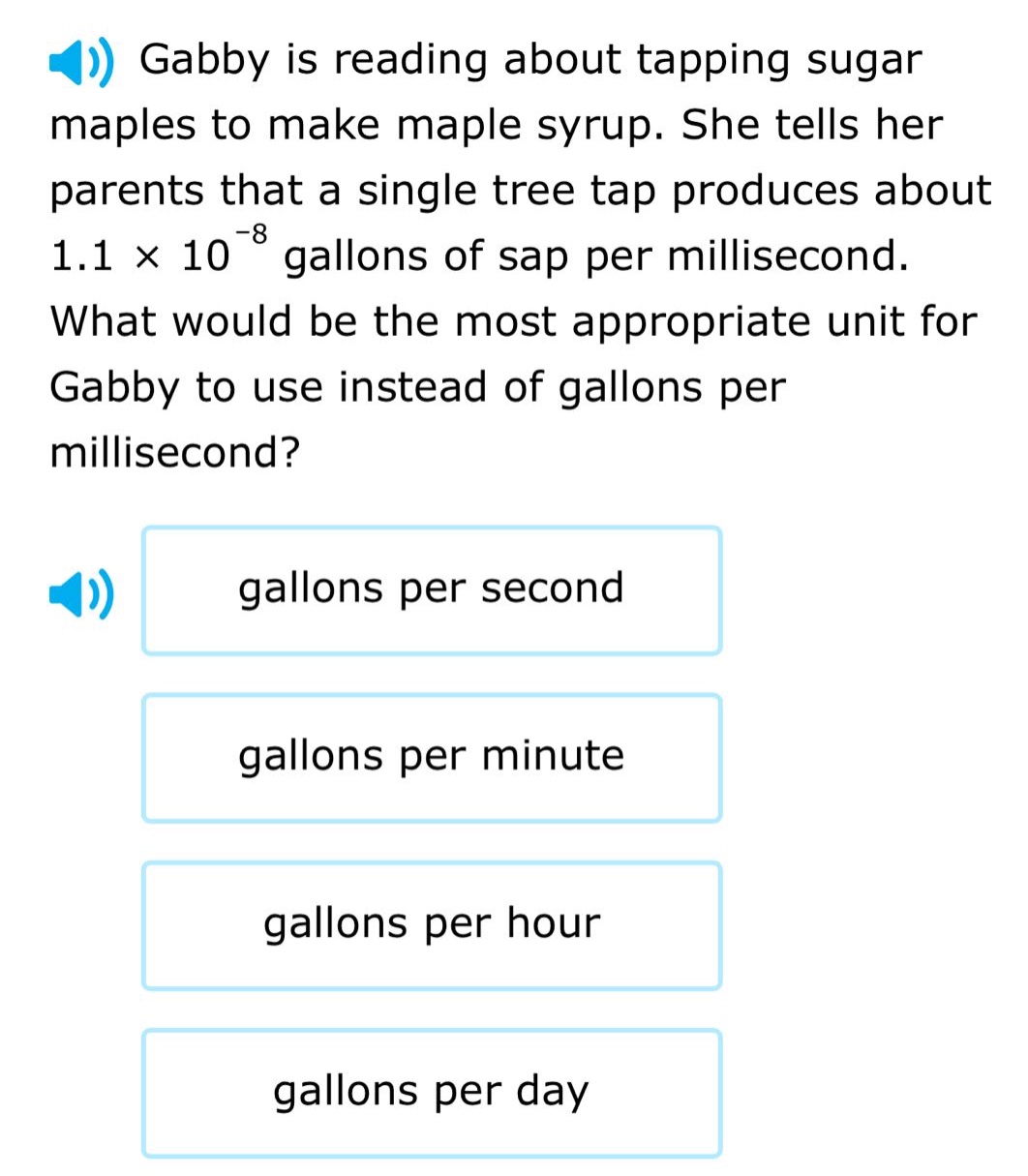 gabby is reading about tapping sugar maples to make maple syrup. she tells her parents that a single tree tap produces about 1.1 × 10⁻⁸ gallons of sap per millisecond. what would be the most appropriate unit for gabby to use instead of gallons per millisecond? gallons per second gallons per minute gallons per hour gallons per day