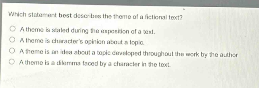 which statement best describes the theme of a fictional text?\na theme is stated during the exposition of a text.\na theme is characters opinion about a topic.\na theme is an idea about a topic developed throughout the work by the author\na theme is a dilemma faced by a character in the text.