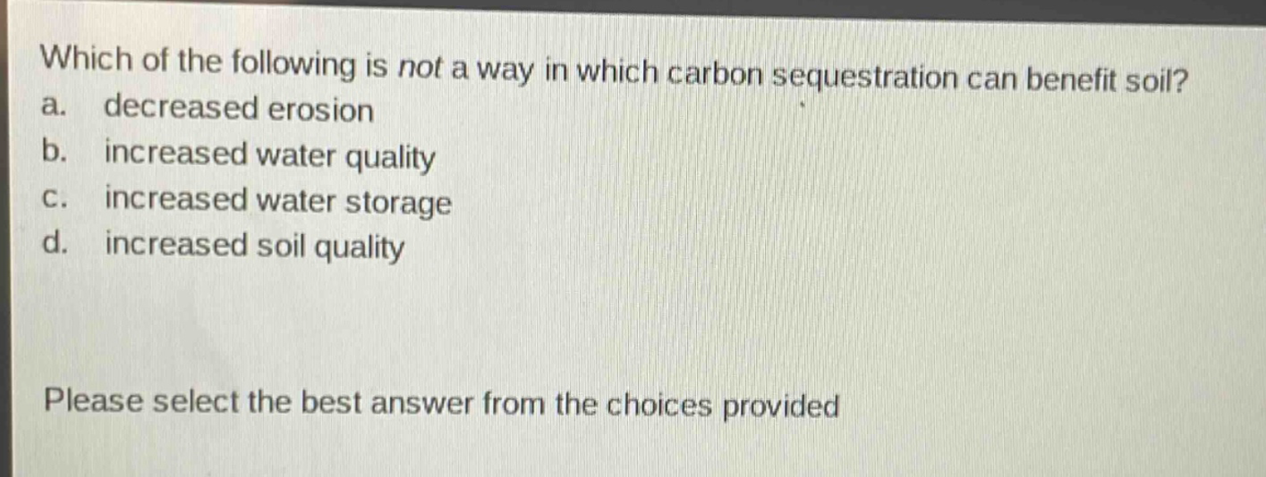 which of the following is not a way in which carbon sequestration can benefit soil? a. decreased erosion b. increased water quality c. increased water storage d. increased soil quality please select the best answer from the choices provided