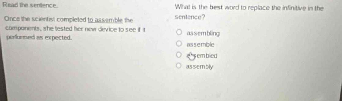 read the sentence. once the scientist completed to assemble the components, she tested her new device to see if it performed as expected. what is the best word to replace the infinitive in the sentence? assembling assemble assembled assembly
