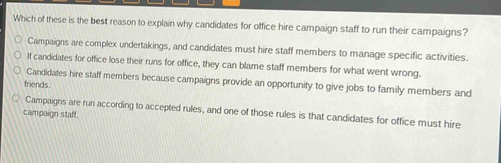 which of these is the best reason to explain why candidates for office hire campaign staff to run their campaigns?\no campaigns are complex undertakings, and candidates must hire staff members to manage specific activities.\no if candidates for office lose their runs for office, they can blame staff members for what went wrong.\no candidates hire staff members because campaigns provide an opportunity to give jobs to family members and friends.\no campaigns are run according to accepted rules, and one of those rules is that candidates for office must hire campaign staff.