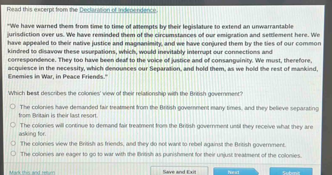 read this excerpt from the declaration of independence. \we have warned them from time to time of attempts by their legislature to extend an unwarrantable jurisdiction over us. we have reminded them of the circumstances of our emigration and settlement here. we have appealed to their native justice and magnanimity, and we have conjured them by the ties of our common kindred to disavow these usurpations, which, would inevitably interrupt our connections and correspondence. they too have been deaf to the voice of justice and of consanguinity. we must, therefore, acquiesce in the necessity, which denounces our separation, and hold them, as we hold the rest of mankind, enemies in war, in peace friends.\ which best describes the colonies view of their relationship with the british government? the colonies have demanded fair treatment from the british government many times, and they believe separating from britain is their last resort. the colonies will continue to demand fair treatment from the british government until they receive what they are asking for. the colonies view the british as friends, and they do not want to rebel against the british government. the colonies are eager to go to war with the british as punishment for their unjust treatment of the colonies.