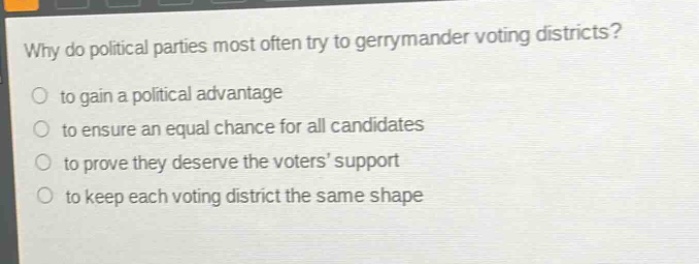 why do political parties most often try to gerrymander voting districts?\n to gain a political advantage\n to ensure an equal chance for all candidates\n to prove they deserve the voters’ support\n to keep each voting district the same shape