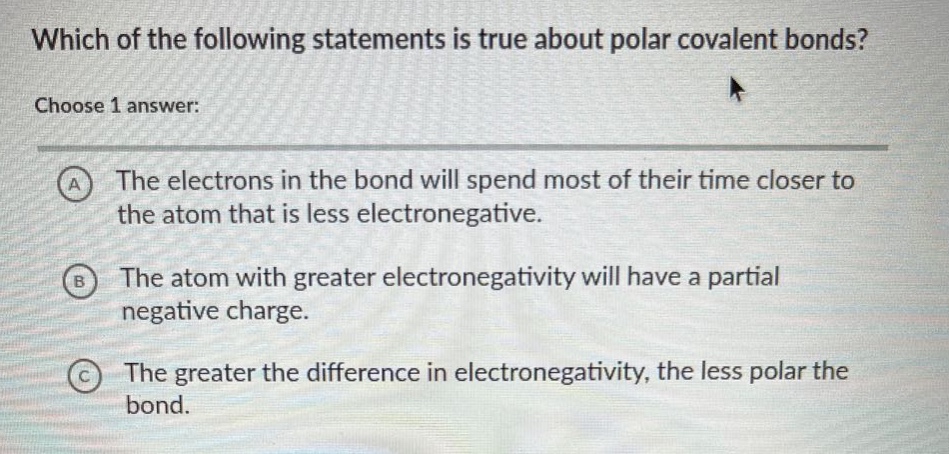 which of the following statements is true about polar covalent bonds? choose 1 answer: a the electrons in the bond will spend most of their time closer to the atom that is less electronegative. b the atom with greater electronegativity will have a partial negative charge. c the greater the difference in electronegativity, the less polar the bond.