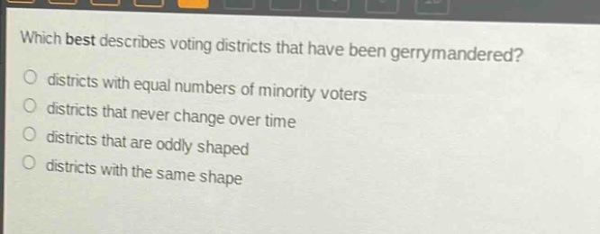 which best describes voting districts that have been gerrymandered?\no districts with equal numbers of minority voters\no districts that never change over time\no districts that are oddly shaped\no districts with the same shape