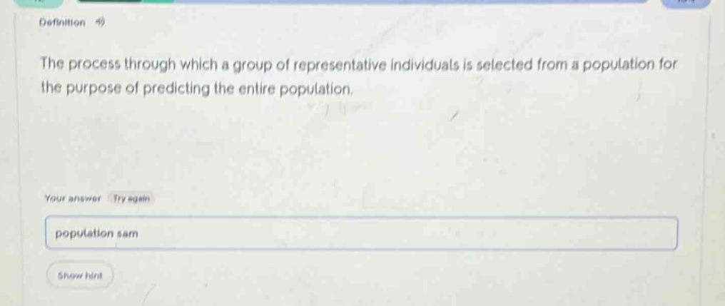 definition the process through which a group of representative individuals is selected from a population for the purpose of predicting the entire population. your answer try again population sam show hint