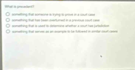 what is precedent?\no something that someone is trying to prove in a court case\no something that has been overturned in a previous court case\no something that is used to determine whether a court has jurisdiction\no something that serves as an example to be followed in similar court cases