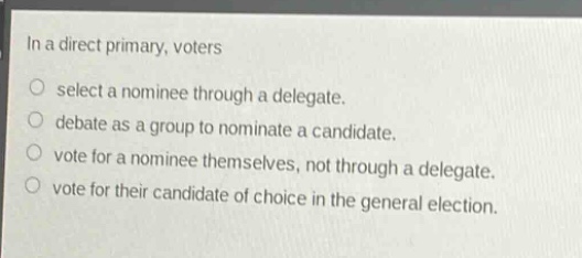 in a direct primary, voters\nselect a nominee through a delegate.\ndebate as a group to nominate a candidate.\nvote for a nominee themselves, not through a delegate.\nvote for their candidate of choice in the general election.