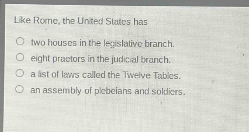 like rome, the united states has\ntwo houses in the legislative branch.\neight praetors in the judicial branch.\na list of laws called the twelve tables.\nan assembly of plebeians and soldiers.