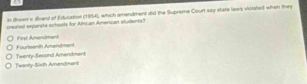 in brown v. board of education (1954), which amendment did the supreme court say state laws violated when they created separate schools for african american students?\nfirst amendment\nfourteenth amendment\ntwenty - second amendment\ntwenty - sixth amendment