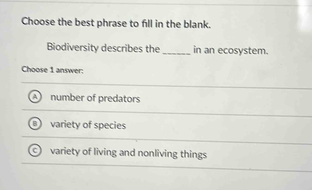 choose the best phrase to fill in the blank. biodiversity describes the ______ in an ecosystem. choose 1 answer: a number of predators b variety of species c variety of living and nonliving things