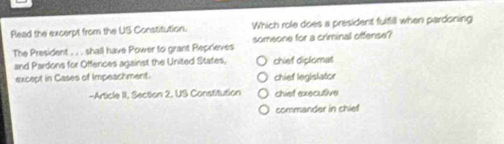 read the excerpt from the us constitution. the president... shall have power to grant reprieves and pardons for offences against the united states, except in cases of impeachment. -article ii, section 2, us constitution which role does a president fulfill when pardoning someone for a criminal offense? chief diplomat chief legislator chief executive commander in chief