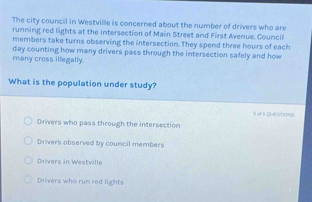 the city council in westville is concerned about the number of drivers who are running red lights at the intersection of main street and first avenue. council members take turns observing the intersection. they spend three hours of each day counting how many drivers pass through the intersection safely and how many cross illegally. what is the population under study? 5 of 5 questions drivers who pass through the intersection drivers observed by council members drivers in westville drivers who run red lights