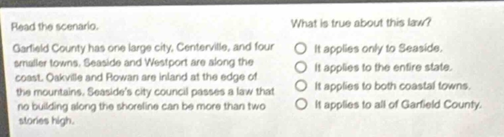 read the scenario. garfield county has one large city, centerville, and four smaller towns. seaside and westport are along the coast. oakville and rowan are inland at the edge of the mountains. seasides city council passes a law that no building along the shoreline can be more than two stories high. what is true about this law? it applies only to seaside. it applies to the entire state. it applies to both coastal towns. it applies to all of garfield county.