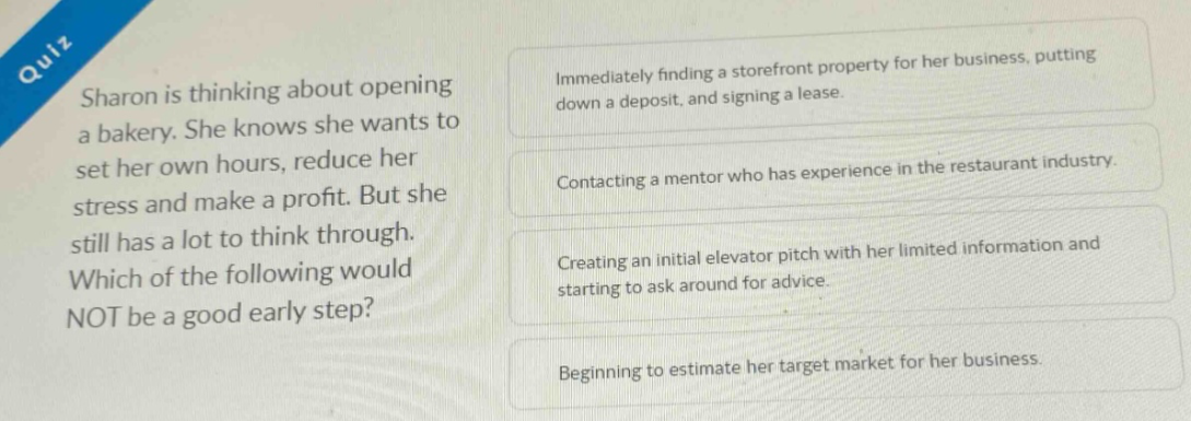 quiz sharon is thinking about opening a bakery. she knows she wants to set her own hours, reduce her stress and make a profit. but she still has a lot to think through. which of the following would not be a good early step? immediately finding a storefront property for her business, putting down a deposit, and signing a lease. contacting a mentor who has experience in the restaurant industry. creating an initial elevator pitch with her limited information and starting to ask around for advice. beginning to estimate her target market for her business.