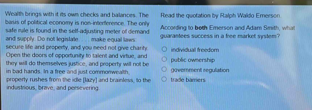 wealth brings with it its own checks and balances. the basis of political economy is non - interference. the only safe rule is found in the self - adjusting meter of demand and supply. do not legislate.... make equal laws: secure life and property, and you need not give charity. open the doors of opportunity to talent and virtue, and they will do themselves justice, and property will not be in bad hands. in a free and just commonwealth, property rushes from the idle lazy and brainless, to the industrious, brave, and persevering. read the quotation by ralph waldo emerson. according to both emerson and adam smith, what guarantees success in a free market system? individual freedom public ownership government regulation trade barriers