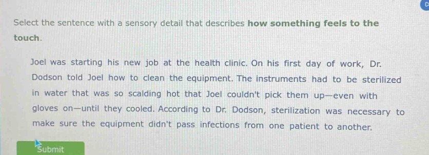 select the sentence with a sensory detail that describes how something feels to the touch. joel was starting his new job at the health clinic. on his first day of work, dr. dodson told joel how to clean the equipment. the instruments had to be sterilized in water that was so scalding hot that joel couldnt pick them up—even with gloves on—until they cooled. according to dr. dodson, sterilization was necessary to make sure the equipment didnt pass infections from one patient to another.