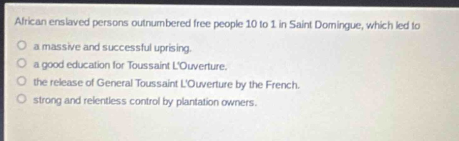 african enslaved persons outnumbered free people 10 to 1 in saint domingue, which led to\na massive and successful uprising.\na good education for toussaint louverture.\nthe release of general toussaint louverture by the french.\nstrong and relentless control by plantation owners.