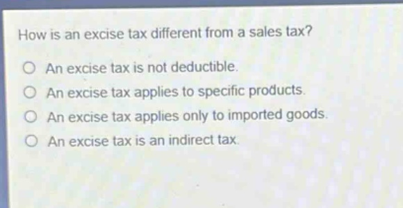 how is an excise tax different from a sales tax?\no an excise tax is not deductible.\no an excise tax applies to specific products.\no an excise tax applies only to imported goods.\no an excise tax is an indirect tax.