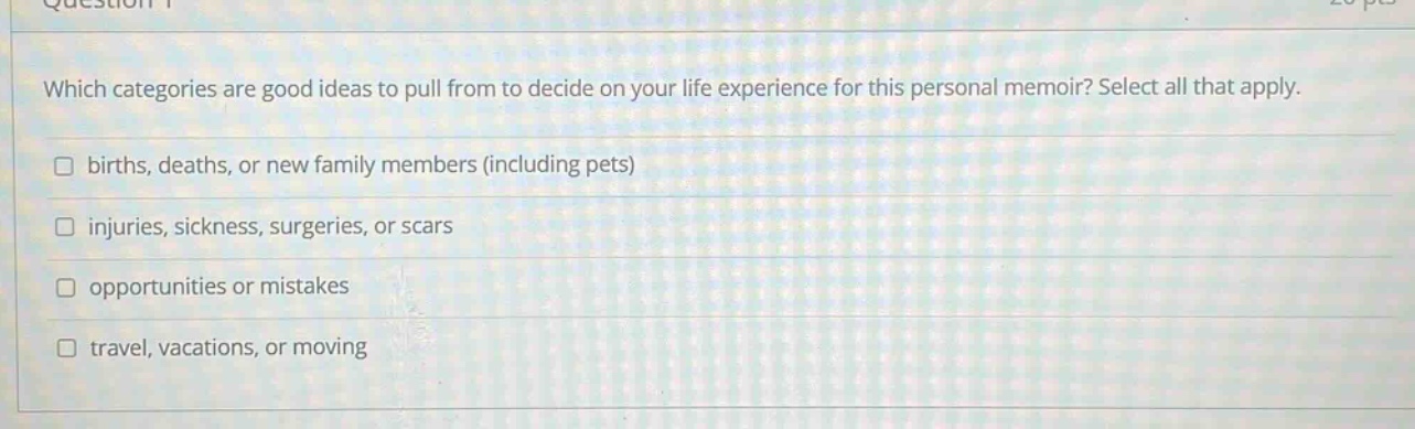 which categories are good ideas to pull from to decide on your life experience for this personal memoir? select all that apply. births, deaths, or new family members (including pets) injuries, sickness, surgeries, or scars opportunities or mistakes travel, vacations, or moving