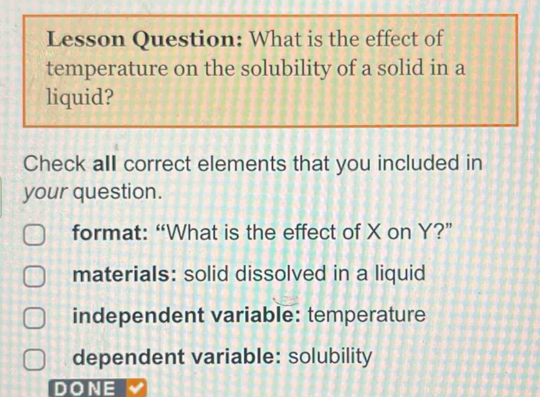 lesson question: what is the effect of temperature on the solubility of a solid in a liquid? check all correct elements that you included in your question. format: “what is the effect of x on y?” materials: solid dissolved in a liquid independent variable: temperature dependent variable: solubility done