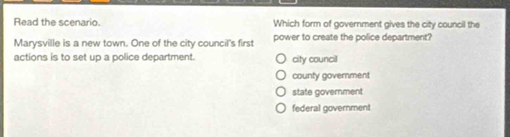 read the scenario. marysville is a new town. one of the city councils first actions is to set up a police department. which form of government gives the city council the power to create the police department? city council county government state government federal government