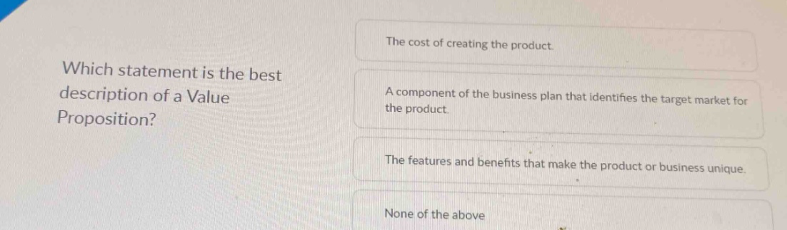 which statement is the best description of a value proposition? the cost of creating the product a component of the business plan that identifies the target market for the product. the features and benefits that make the product or business unique. none of the above
