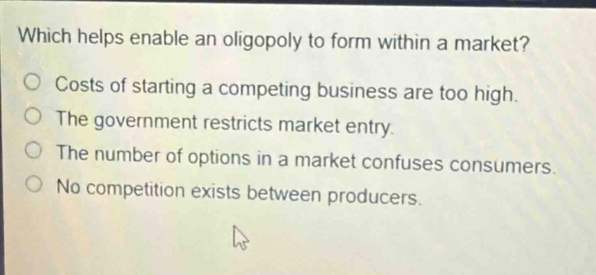 which helps enable an oligopoly to form within a market?\ncosts of starting a competing business are too high.\nthe government restricts market entry.\nthe number of options in a market confuses consumers.\nno competition exists between producers.