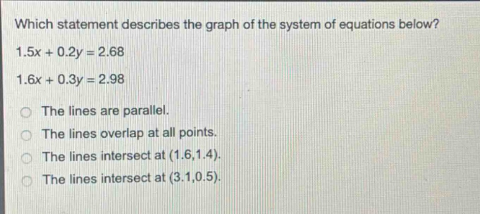which statement describes the graph of the system of equations below? 1.5x + 0.2y = 2.68 1.6x + 0.3y = 2.98 the lines are parallel. the lines overlap at all points. the lines intersect at (1.6,1.4). the lines intersect at (3.1,0.5).