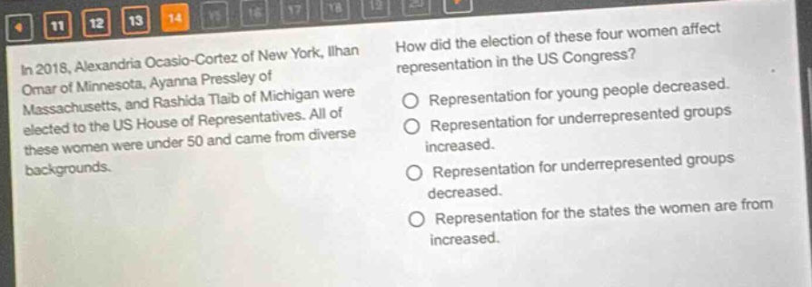 in 2018, alexandria ocasio - cortez of new york, ilhan omar of minnesota, ayanna pressley of massachusetts, and rashida tlaib of michigan were elected to the us house of representatives. all of these women were under 50 and came from diverse backgrounds. how did the election of these four women affect representation in the us congress? representation for young people decreased. representation for underrepresented groups increased. representation for underrepresented groups decreased. representation for the states the women are from increased.