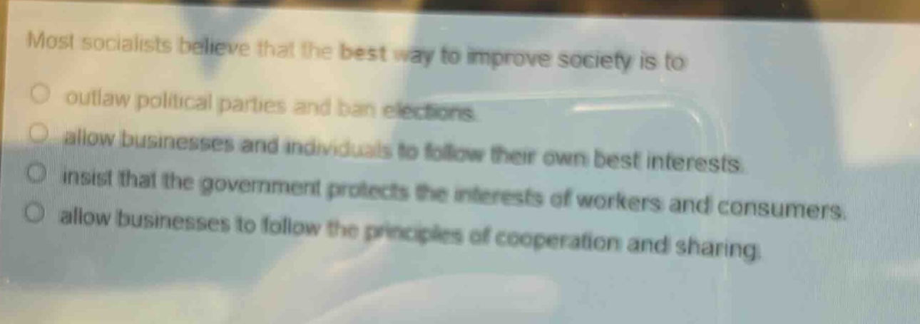 most socialists believe that the best way to improve society is to\noutlaw political parties and ban elections.\nallow businesses and individuals to follow their own best interests.\ninsist that the government protects the interests of workers and consumers.\nallow businesses to follow the principles of cooperation and sharing.