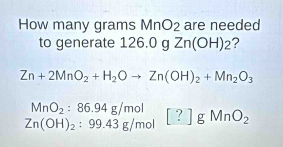 how many grams mno2 are needed to generate 126.0 g zn(oh)2? zn + 2mno2 + h2o → zn(oh)2 + mn2o3 mno2 : 86.94 g/mol zn(oh)2 : 99.43 g/mol ? g mno2
