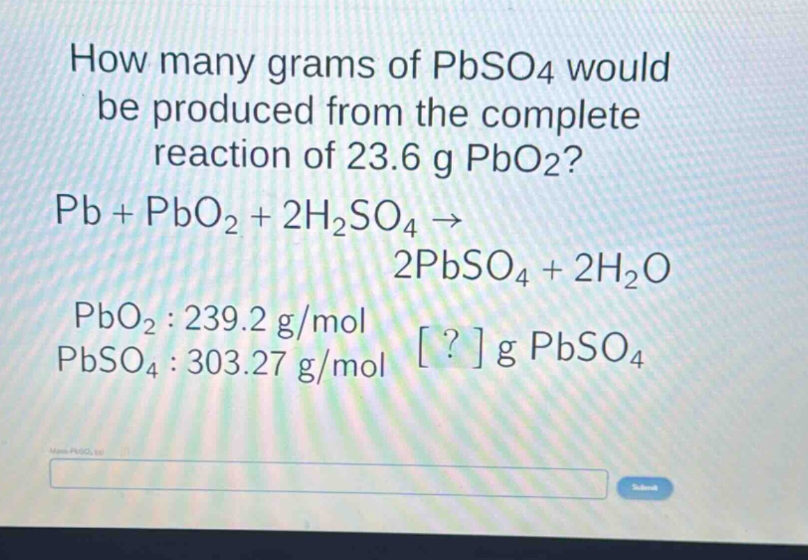 how many grams of pbso4 would be produced from the complete reaction of 23.6 g pbo2? pb + pbo2 + 2h2so4 → 2pbso4 + 2h2o pbo2 : 239.2 g/mol pbso4 : 303.27 g/mol ? g pbso4