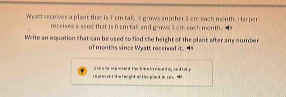 wyatt receives a plant that is 7 cm tall. it grows another 2 cm each month. harper receives a seed that is 0 cm tall and grows 3 cm each month. write an equation that can be used to find the height of the plant after any number of months since wyatt received it. use x to represent the time in months, and let y represent the height of the plant in cm.