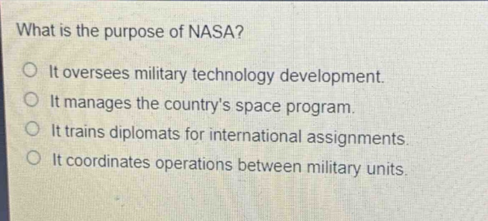 what is the purpose of nasa? it oversees military technology development. it manages the countrys space program. it trains diplomats for international assignments. it coordinates operations between military units.