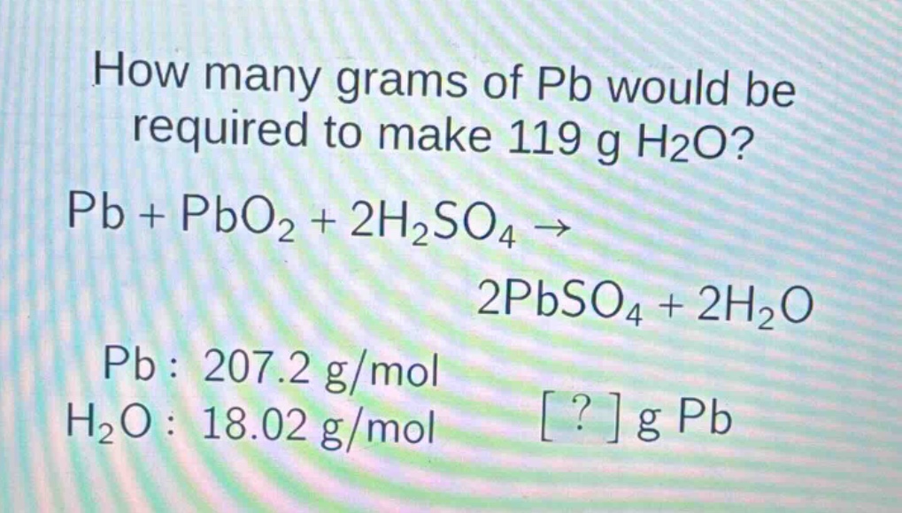 how many grams of pb would be required to make 119 g h2o? pb + pbo2 + 2h2so4 → 2pbso4 + 2h2o pb : 207.2 g/mol h2o : 18.02 g/mol ? g pb