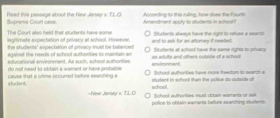 read this passage about the new jersey v. t.l.o. supreme court case. the court also held that students have some legitimate expectation of privacy at school. however, the students expectation of privacy must be balanced against the needs of school authorities to maintain an educational environment. as such, school authorities do not need to obtain a warrant or have probable cause that a crime occurred before searching a student. -new jersey v. t.l.o according to this ruling, how does the fourth amendment apply to students in school? students always have the right to refuse a search and to ask for an attorney if needed. students at school have the same rights to privacy as adults and others outside of a school environment. school authorities have more freedom to search a student in school than the police do outside of school. school authorities must obtain warrants or ask police to obtain warrants before searching students.