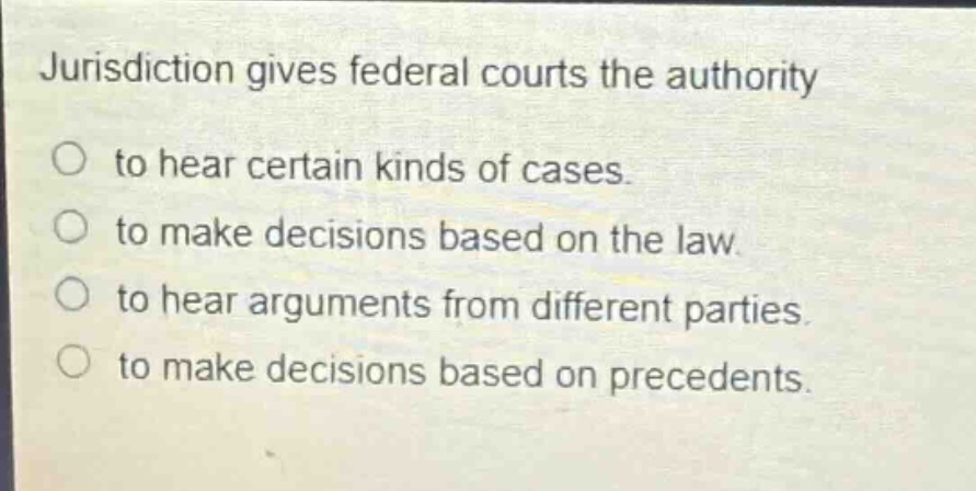 jurisdiction gives federal courts the authority to hear certain kinds of cases. to make decisions based on the law. to hear arguments from different parties. to make decisions based on precedents.