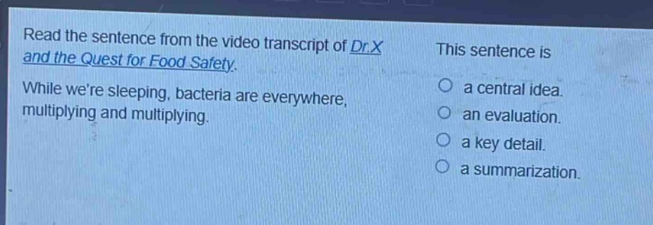 read the sentence from the video transcript of dr.x and the quest for food safety. while were sleeping, bacteria are everywhere, multiplying and multiplying. this sentence is a central idea. an evaluation. a key detail. a summarization.