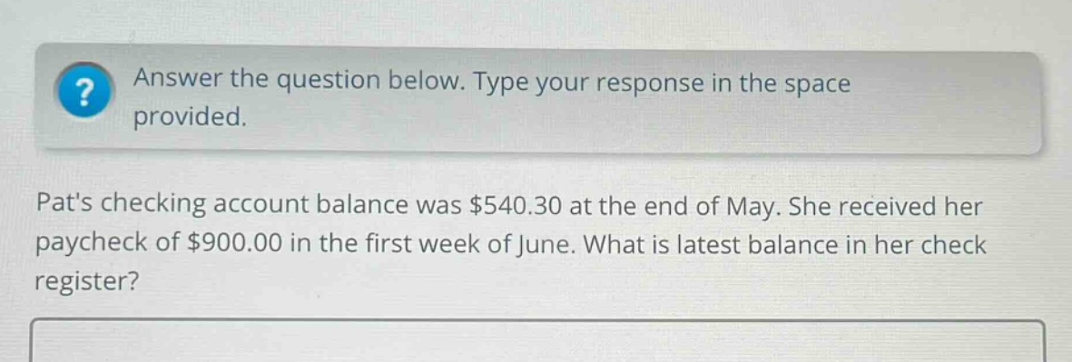 answer the question below. type your response in the space provided. pats checking account balance was $540.30 at the end of may. she received her paycheck of $900.00 in the first week of june. what is latest balance in her check register?