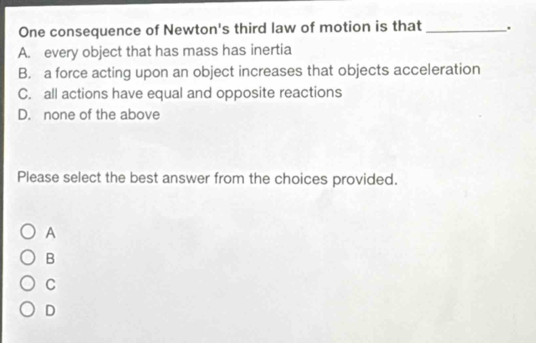 one consequence of newtons third law of motion is that ____________. a. every object that has mass has inertia b. a force acting upon an object increases that objects acceleration c. all actions have equal and opposite reactions d. none of the above please select the best answer from the choices provided.