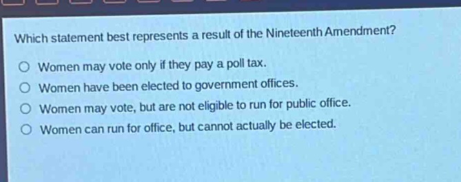 which statement best represents a result of the nineteenth amendment?\no women may vote only if they pay a poll tax.\no women have been elected to government offices.\no women may vote, but are not eligible to run for public office.\no women can run for office, but cannot actually be elected.