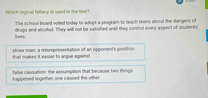 which logical fallacy is used in the text? the school board voted today to adopt a program to teach teens about the dangers of drugs and alcohol. they will not be satisfied until they control every aspect of students lives. straw man: a misrepresentation of an opponents position that makes it easier to argue against false causation: the assumption that because two things happened together, one caused the other
