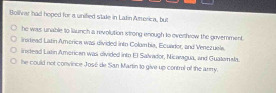 bolivar had hoped for a unified state in latin america, but\no he was unable to launch a revolution strong enough to overthrow the government.\no instead latin america was divided into colombia, ecuador, and venezuela.\no instead latin american was divided into el salvador, nicaragua, and guatemala.\no he could not convince josé de san martín to give up control of the army.