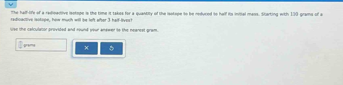 the half - life of a radioactive isotope is the time it takes for a quantity of the isotope to be reduced to half its initial mass. starting with 110 grams of a radioactive isotope, how much will be left after 3 half - lives? use the calculator provided and round your answer to the nearest gram.