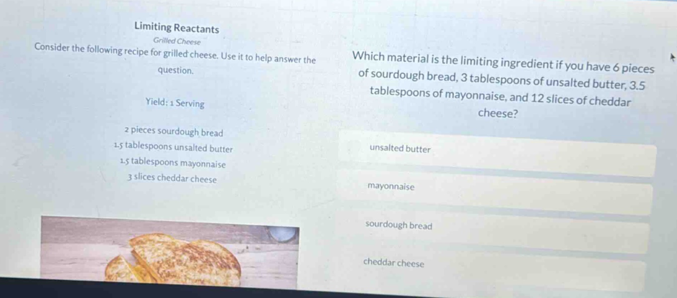 limiting reactants grilled cheese consider the following recipe for grilled cheese. use it to help answer the question. yield: 1 serving 2 pieces sourdough bread 1.5 tablespoons unsalted butter 1.5 tablespoons mayonnaise 3 slices cheddar cheese which material is the limiting ingredient if you have 6 pieces of sourdough bread, 3 tablespoons of unsalted butter, 3.5 tablespoons of mayonnaise, and 12 slices of cheddar cheese? unsalted butter mayonnaise sourdough bread cheddar cheese