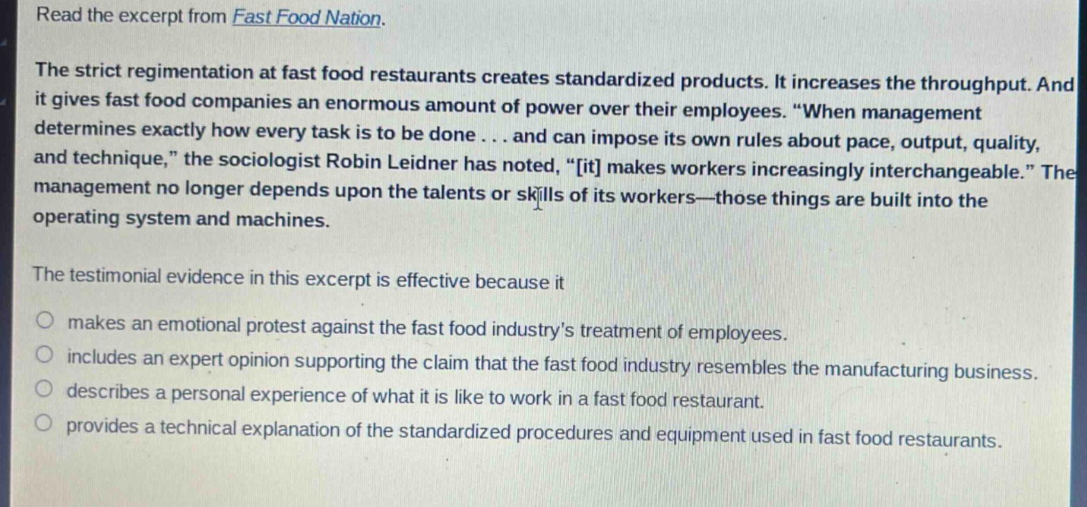 read the excerpt from fast food nation. the strict regimentation at fast food restaurants creates standardized products. it increases the throughput. and it gives fast food companies an enormous amount of power over their employees. “when management determines exactly how every task is to be done... and can impose its own rules about pace, output, quality, and technique,” the sociologist robin leidner has noted, “it makes workers increasingly interchangeable.” the management no longer depends upon the talents or skills of its workers—those things are built into the operating system and machines. the testimonial evidence in this excerpt is effective because it makes an emotional protest against the fast food industry’s treatment of employees. includes an expert opinion supporting the claim that the fast food industry resembles the manufacturing business. describes a personal experience of what it is like to work in a fast food restaurant. provides a technical explanation of the standardized procedures and equipment used in fast food restaurants.