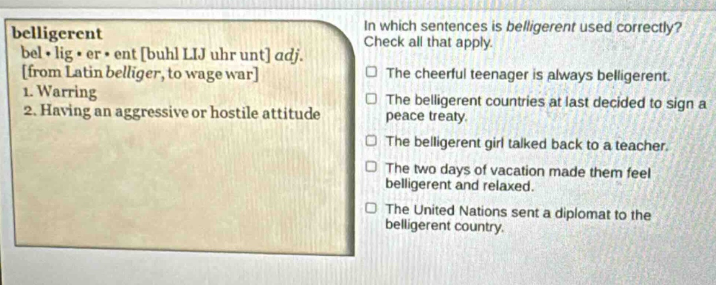 belligerent bel·lig·er·ent buhl lij uhr unt adj. from latin belliger, to wage war 1. warring 2. having an aggressive or hostile attitude in which sentences is belligerent used correctly? check all that apply. the cheerful teenager is always belligerent. the belligerent countries at last decided to sign a peace treaty. the belligerent girl talked back to a teacher. the two days of vacation made them feel belligerent and relaxed. the united nations sent a diplomat to the belligerent country.