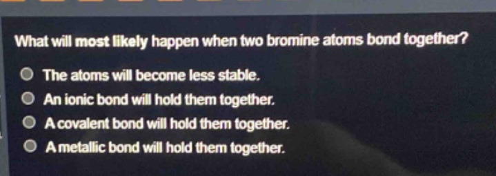 what will most likely happen when two bromine atoms bond together? the atoms will become less stable. an ionic bond will hold them together. a covalent bond will hold them together. a metallic bond will hold them together.