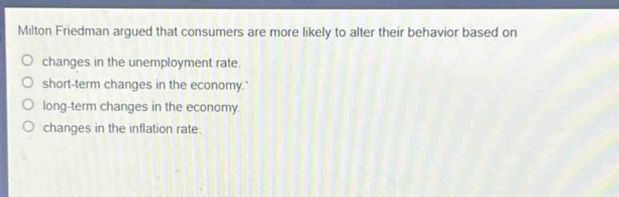 milton friedman argued that consumers are more likely to alter their behavior based on\nchanges in the unemployment rate.\nshort - term changes in the economy.\nlong - term changes in the economy.\nchanges in the inflation rate.